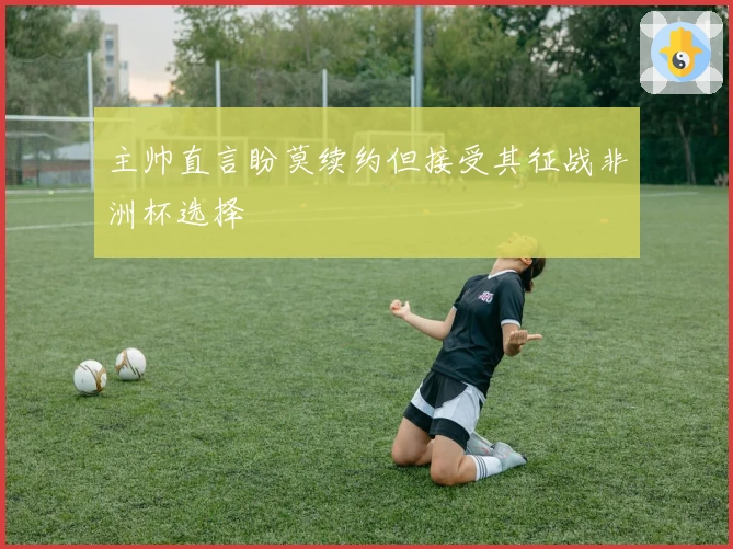 主帅直言盼莫续约但接受其征战非洲杯选择