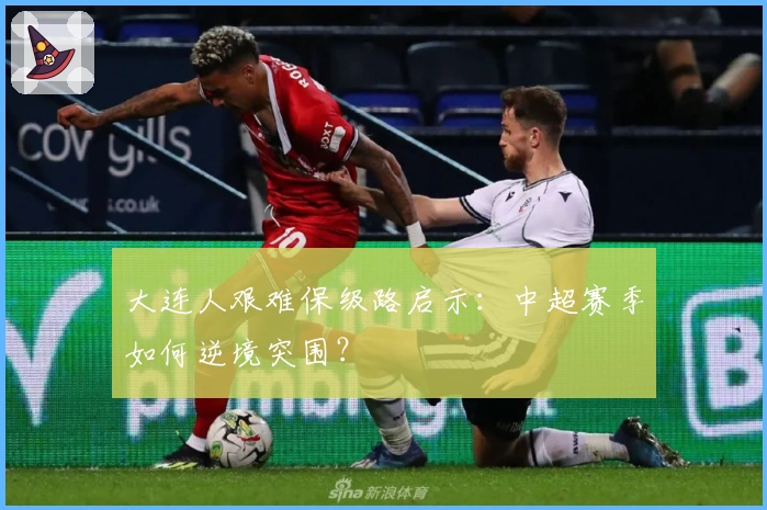 大连人艰难保级路启示：中超赛季如何逆境突围？
