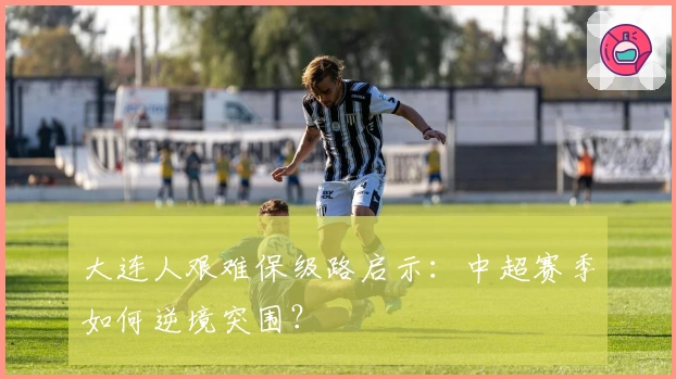 大连人艰难保级路启示：中超赛季如何逆境突围？