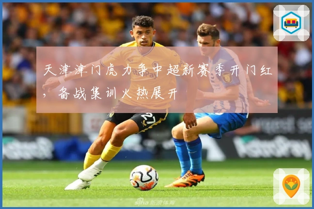天津津门虎力争中超新赛季开门红，备战集训火热展开
