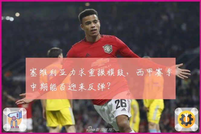 塞维利亚力求重振旗鼓，西甲赛季中期能否迎来反弹？