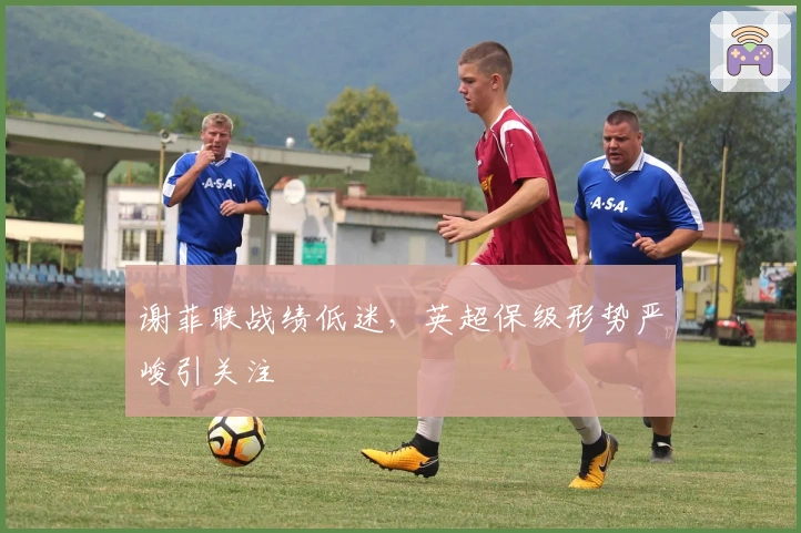 谢菲联战绩低迷，英超保级形势严峻引关注