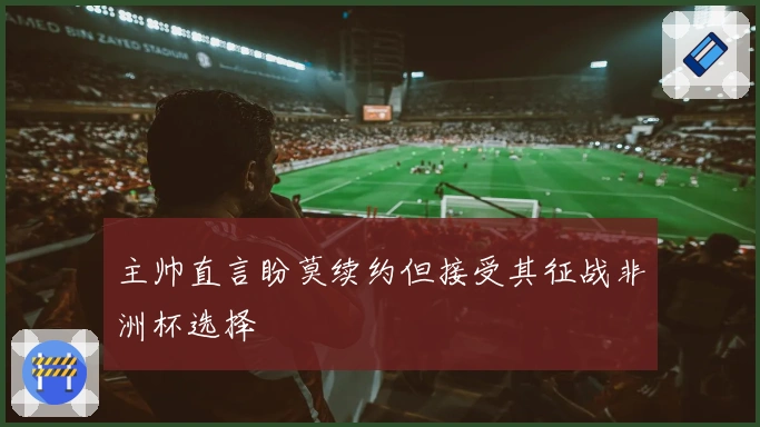 主帅直言盼莫续约但接受其征战非洲杯选择