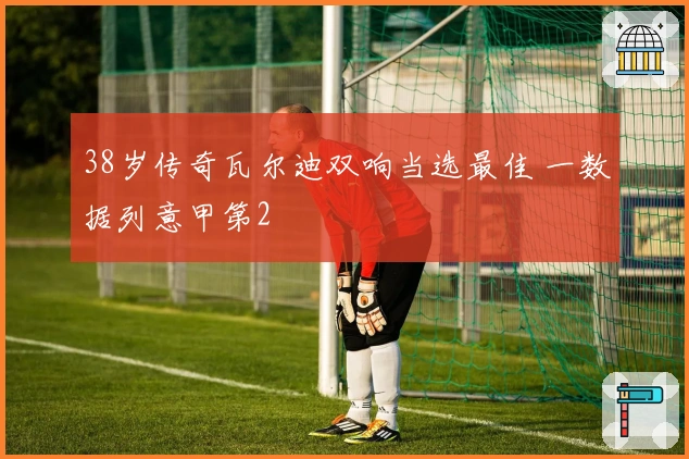 38岁传奇瓦尔迪双响当选最佳 一数据列意甲第2