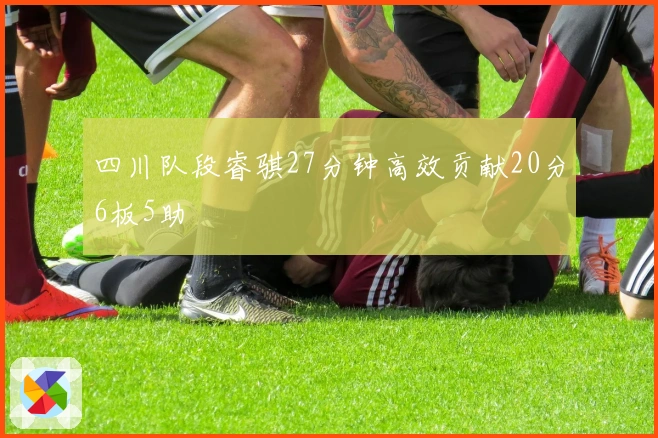 四川队段睿骐27分钟高效贡献20分6板5助